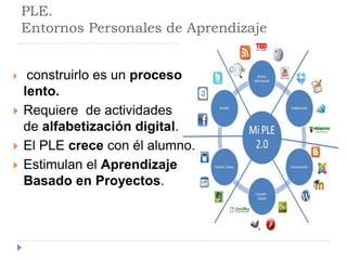 PLE. 
Entornos Personales de Aprendizaje 
 construirlo es un proceso 
lento. 
 Requiere de actividades 
de alfabetización digital. 
 El PLE crece con él alumno. 
 Estimulan el Aprendizaje 
Basado en Proyectos. 
 