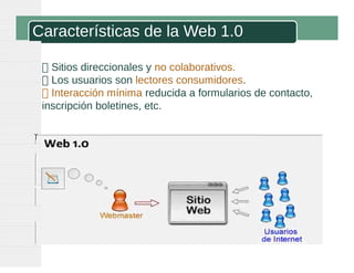 Características de la Web 1.0
 Sitios direccionales y no colaborativos.
 Los usuarios son lectores consumidores.
 Interacción mínima reducida a formularios de contacto,
inscripción boletines, etc.
 