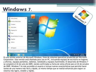 Windows 7.
Es una versión anterior de Microsoft Windows, línea de sistemas operativos producida por Microsoft
Corporation. Esta versión está diseñada para uso en PC, incluyendo equipos de escritorio en hogares
y oficinas, equipos portátiles, tabletas, notebooks y equipos multimedia. El desarrollo de Windows 7
se completó el 22 de julio de 2009, siendo confirmada su fecha de venta oficial para el 22 de octubre
de 2009. Windows 7 es más accesible al usuario e incluye nuevas características que permite hacer
tareas de una manera más fácil y rápida, al mismo tiempo que se realizó esfuerzos para lograr un
sistema más ligero, estable y rápido.
 