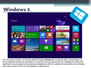 Windows 8.
Con una nueva interfaz, en Octubre del 2012 llegó el Windows 8 a nuestras vidas, presentando uno
de los rediseños mucho más atrevidos en cuanto al menú de operaciones. Sin embargo el cambio más
significativo era el soporte presentado para dispositivos USB 3.0, además de la inclusión de la Windows
Store para comprar un sin fin de programas y aplicaciones.
 