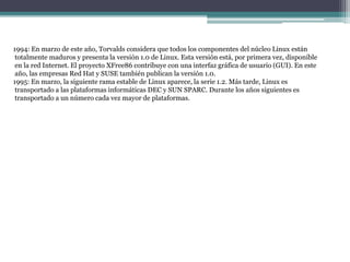1994: En marzo de este año, Torvalds considera que todos los componentes del núcleo Linux están
totalmente maduros y presenta la versión 1.0 de Linux. Esta versión está, por primera vez, disponible
en la red Internet. El proyecto XFree86 contribuye con una interfaz gráfica de usuario (GUI). En este
año, las empresas Red Hat y SUSE también publican la versión 1.0.
1995: En marzo, la siguiente rama estable de Linux aparece, la serie 1.2. Más tarde, Linux es
transportado a las plataformas informáticas DEC y SUN SPARC. Durante los años siguientes es
transportado a un número cada vez mayor de plataformas.
 