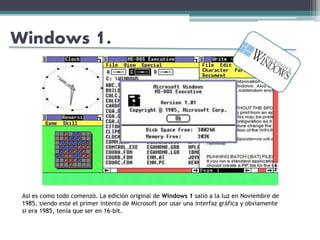 Windows 1.
Así es como todo comenzó. La edición original de Windows 1 salió a la luz en Noviembre de
1985, siendo este el primer intento de Microsoft por usar una interfaz gráfica y obviamente
si era 1985, tenía que ser en 16-bit.
 