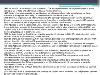 1996: La versión 2.0 del núcleo Linux es liberada. Éste ahora puede servir varios procesadores al mismo
tiempo, y así se hace una alternativa seria para muchas empresas.
1997: Varios programas propietarios son liberados para Linux en el mercado, como la base de datos
Adabas D, el navegador Netscape y las suites de oficina Applixware y StarOffice.
1998: Empresas importantes de informática como IBM, Compaq y Oracle anuncian soporte para Linux.
Además, un grupo de programadores comienza a desarrollar la interfaz gráfica de usuario KDE, primera
de su clase para Linux, con el objetivo de proveer facilidad de uso al usuario.
1999: Aparece la serie 2.2 del núcleo Linux, en enero, con el código de red y el soporte a SMP mejorados.
Al mismo tiempo, un grupo de desarrolladores comienza el trabajo sobre el entorno gráfico GNOME, que
competirá con KDE por la facilidad de uso y la eficiencia para el usuario. Durante ese año IBM anuncia un
extenso proyecto para el soporte de Linux.
2000: La Suite de oficina StarOffice es ofrecida según los términos de la GNU GPL, abriendo así el camino
para una Suite de oficina avanzada, y libre en Linux.
2001: En enero, se libera la serie 2.4 del núcleo Linux. El núcleo Linux ahora soporta hasta 64 Gb de RAM,
sistemas de 64 bits, dispositivos USB y un sistema de archivos journaling.
2002: La comunidad OpenOffice.org libera la versión 1.0 de su Suite de oficina homónima. El navegador
web libre Mozilla es también liberado. En septiembre, aparece el Slapper-worm el cual es el primer gusano
informático Linux.
2003: Al final del año, la serie 2.6 del núcleo Linux es liberada, después de lo cual Linus Torvalds va a
trabajar para el OSDL. Linux se usa más extensamente sobre sistemas integrados.
2004: El equipo de XFree86 se desintegra y se forma la fundación X.Org, que provoca un desarrollo
considerablemente más rápido del servidor X para Linux.
2005: El proyecto openSUSE es comenzado como una distribución libre de la comunidad de Novell.
Además el proyecto OpenOffice.org proyecta la versión de lanzamiento 2.0 que soporta al estándar
OASIS OpenDocument en octubre.
2006: El Xgl de Novell y el AIGLX de Red Hat permiten el uso de efectos acelerados por hardware sobre el
escritorio Linux.
2007: Dell llega a ser el primer fabricante principal de computadoras en vender una computadora personal
de escritorio con Ubuntu preinstalado.
 
