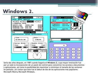 Windows 2.
Sería dos años después, en 1987 cuando llegaría el Windows 2, cuya mayor innovación fue
por un lado la incorporación de un panel de control para concentrar los accesos a documentos
y aplicaciones, así como la posibilidad de maximizar o minimizar el tamaño de las ventanas
en pantalla ,sin contar que este fue el debut de dos de las aplicaciones mas popúlares:
Microsoft Word y Microsoft Windows.
 