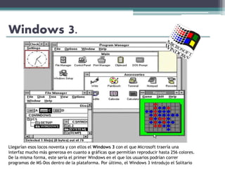 Windows 3.
Llegarían esos locos noventa y con ellos el Windows 3 con el que Microsoft traería una
interfaz mucho más generosa en cuanto a gráficas que permitían reproducir hasta 256 colores.
De la misma forma, este sería el primer Windows en el que los usuarios podrían correr
programas de MS-Dos dentro de la plataforma. Por último, el Windows 3 introdujo el Solitario
 
