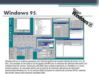 Windows 95.
Windows 95 es un sistema operativo con interfaz gráfica de usuario híbrido de entre 16 y 32
bits. Fue lanzado al mercado el 24 de agosto de1995 por la empresa de software Microsoft con
notable éxito de ventas. Sustituyó a MS-DOS como sistema operativo y a Windows 3.x como
entorno gráfico. Se encuadra dentro de la familia de sistemas operativos de Microsoft
denominada Windows 9x. En la versión OSR2 incorporó el sistema de archivos FAT32, además
del primer indicio del entonces novedoso USB.
 