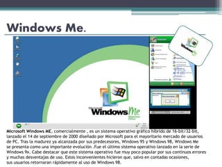 Windows Me.
Microsoft Windows ME, comercialmente , es un sistema operativo gráfico híbrido de 16-bit/32-bit,
lanzado el 14 de septiembre de 2000 diseñado por Microsoft para el mayoritario mercado de usuarios
de PC. Tras la madurez ya alcanzada por sus predecesores, Windows 95 y Windows 98, Windows Me
se presenta como una importante evolución .Fue el último sistema operativo lanzado en la serie de
Windows 9x. Cabe destacar que este sistema operativo fue muy poco popular por sus continuos errores
y muchas desventajas de uso. Estos inconvenientes hicieron que, salvo en contadas ocasiones,
sus usuarios retornaran rápidamente al uso de Windows 98.
 