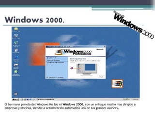 Windows 2000.
El hermano gemelo del Windows Me fue el Windows 2000, con un enfoque mucho más dirigido a
empresas y oficinas, siendo la actualización automática uno de sus grandes avances.
 