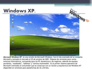 Windows XP.
Microsoft Windows XP es una versión de Microsoft Windows, fue el más avanzado de la compañía
Microsoft y lanzado al mercado el 25 de octubre de 2001. Dispone de versiones para varios
entornos informáticos, incluyendo para los PC domésticos o de negocios, además de equipos
portátiles, "notebooks", "tabletas" y "centros multimedia". Es el primer sistema operativo de
Microsoft orientado al consumidor que se construye con un núcleo y arquitectura de Windows NT
disponible en versiones para plataformas de 32 y 64 bits.
 
