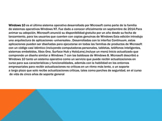 Windows 10 es el último sistema operativo desarrollado por Microsoft como parte de la familia
de sistemas operativos Windows NT. Fue dado a conocer oficialmente en septiembre de 2014.Para
animar su adopción, Microsoft anunció su disponibilidad gratuita por un año desde su fecha de
lanzamiento, para los usuarios que cuenten con copias genuinas de Windows Esta edición introdujo
una arquitectura de aplicaciones «universales». Desarrolladas con la interfaz Continuum, estas
aplicaciones pueden ser diseñadas para ejecutarse en todas las familias de productos de Microsoft
con un código casi idéntico (incluyendo computadoras personales, tabletas, teléfonos inteligentes,
sistemas embebidos, Xbox One, Surface Hub y HoloLens).Incluye un menú Inicio actualizado que
comprende un diseño similar a Windows 7 con las baldosas de Windows 8. Microsoft describió a
Windows 10 tanto un sistema operativo como un servicio que puede recibir actualizaciones en
curso para sus características y funcionalidades, además con la habilidad en los entornos
empresariales para recibir actualizaciones no críticas en un ritmo más lento, o un soporte
a largo plazo que solo recibe actualizaciones críticas, tales como parches de seguridad, en el curso
de vida de cinco años de soporte general
 
