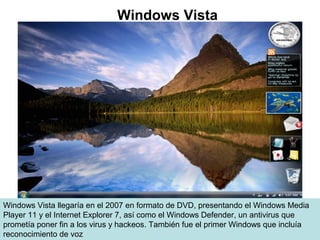 Windows Vista llegaría en el 2007 en formato de DVD, presentando el Windows Media
Player 11 y el Internet Explorer 7, así como el Windows Defender, un antivirus que
prometía poner fin a los virus y hackeos. También fue el primer Windows que incluía
reconocimiento de voz
Windows Vista
 