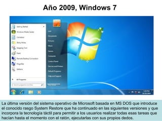 La última versión del sistema operativo de Microsoft basada en MS DOS que introduce
el conocido rasgo System Restore que ha continuado en las siguientes versiones y que
incorpora la tecnología táctil para permitir a los usuarios realizar todas esas tareas que
hacían hasta el momento con el ratón, ejecutarlas con sus propios dedos.
Año 2009, Windows 7
 