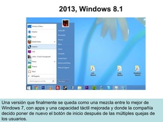 Una versión que finalmente se queda como una mezcla entre lo mejor de
Windows 7, con apps y una capacidad táctil mejorada y donde la compañía
decido poner de nuevo el botón de inicio después de las múltiples quejas de
los usuarios.
2013, Windows 8.1
 