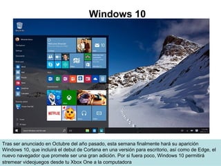 Tras ser anunciado en Octubre del año pasado, esta semana finalmente hará su aparición
Windows 10, que incluirá el debut de Cortana en una versión para escritorio, así como de Edge, el
nuevo navegador que promete ser una gran adición. Por si fuera poco, Windows 10 permitirá
stremear videojuegos desde tu Xbox One a la computadora
Windows 10
 