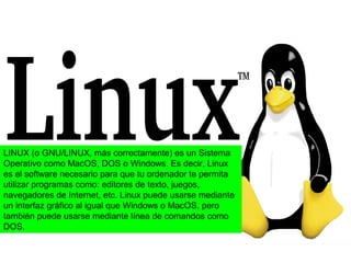 LINUX (o GNU/LINUX, más correctamente) es un Sistema
Operativo como MacOS, DOS o Windows. Es decir, Linux
es el software necesario para que tu ordenador te permita
utilizar programas como: editores de texto, juegos,
navegadores de Internet, etc. Linux puede usarse mediante
un interfaz gráfico al igual que Windows o MacOS, pero
también puede usarse mediante línea de comandos como
DOS.
 