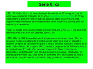 Serie 0. xx
1991: El núcleo Linux es anunciado públicamente, el 25 de agosto por el
entonces estudiante finlandés de 21años Linus Benedict Torvalds. El 17 de
septiembre la primera versión pública aparece sobre un servidor de ftp.
Algunos desarrolladores están interesados en el proyecto y contribuyen con
mejoras y extensiones.
1992: El núcleo Linux es licenciado de nuevo bajo la GNU GLP. Las primeras
distribuciones de Linux son creadas como J Lu.
1993: Más de 100 desarrolladores trabajan sobre el núcleo Linux . Con su
ayuda el núcleo es adaptado al ambiente de GNU, que crea un espectro
enorme de tipos de aplicaciones para el nuevo sistema operativo creado de la
unión del software del proyecto GNU, variados programas de Software libre y
el núcleo Linux. En este año, también el proyecto Wine comienza su
desarrollo y la distribución mas antigua actualmente activa, Slackware, es
liberada por primera vez. Más tarde en el mismo año, el proyecto se había
establecido. Hoy esta es la comunidad más grande de una distribución.
 