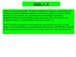 Siglo 1. X
1994: En marzo de este año, Torvalds considera que todos los componentes del
Núcleo Linux están totalmente maduros y presenta la versión 1.0 de Linux. Esta
versión está, por primera vez, disponible en la red Internet. El proyecto
Xfree86contribuye con una interfaz grafica de usuario (GUI). En este año, las
empresas Red Hat y SUSE también publican la versión 1.0.
1995: En marzo, la siguiente rama estable de Linux aparece, la serie 1.2. Más
tarde, Linux es transportado a las plataformas informaticas y SUN SPARC. Durante
los años siguientes es transportado a un número cada vez mayor de plataformas.
 