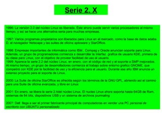 1996: La versión 2.0 del núcleo Linux es liberada. Éste ahora puede servir varios procesadores al mismo
tiempo, y así se hace una alternativa seria para muchas empresas.
1997: Varios programas propietarios son liberados para Linux en el mercado, como la base de datos adaba
D, el navegador Netscape y las suites de oficina aplixware y StarOffice.
1998: Empresas importantes de informática como IBM , Compag y Oracle anuncian soporte para Linux.
Además, un grupo de programadores comienza a desarrollar la interfaz grafica de usuario KDE, primera de
su clase para Linux, con el objetivo de proveer facilidad de uso al usuario.
1999: Aparece la serie 2.2 del núcleo Linux, en enero, con el código de red y el soporte a SMP mejorados.
Al mismo tiempo, un grupo de desarrolladores comienza el trabajo sobre entorno grafico GNOME, que
competirá con KDE por la facilidad de uso y la eficiencia para el usuario. Durante ese año IBM anuncia un
extenso proyecto para el soporte de Linux.
2000: La Suite de oficina StarOffice es ofrecida según los términos de la GNU GPL, abriendo así el camino
para una Suite de oficina avanzada, y libre en Linux
2001: En enero, se libera la serie 2.4del núcleo Linux. El nucleo Linux ahora soporta hasta 64GB de Ram,
sistemas de 64 bits, dispositivos USB y un sistema de archivos jourmaling
2007: Dell llega a ser el primer fabricante principal de computadoras en vender una PC personal de
escritorio con UBUNTU personalizado
Serie 2. X
 
