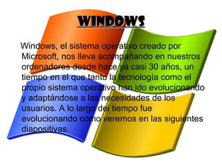 WindowsWindows
Windows, el sistema operativo creado por
Microsoft, nos lleva acompañando en nuestros
ordenadores desde hace ya casi 30 años, un
tiempo en el que tanto la tecnología como el
propio sistema operativo han ido evolucionando
y adaptándose a las necesidades de los
usuarios. A lo largo del tiempo fue
evolucionando como veremos en las siguientes
diapositivas.
 