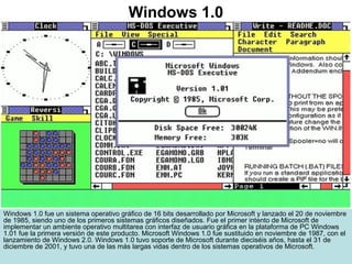 Windows 1.0 fue un sistema operativo gráfico de 16 bits desarrollado por Microsoft y lanzado el 20 de noviembre
de 1985, siendo uno de los primeros sistemas gráficos diseñados. Fue el primer intento de Microsoft de
implementar un ambiente operativo multitarea con interfaz de usuario gráfica en la plataforma de PC Windows
1.01 fue la primera versión de este producto. Microsoft Windows 1.0 fue sustituido en noviembre de 1987, con el
lanzamiento de Windows 2.0. Windows 1.0 tuvo soporte de Microsoft durante dieciséis años, hasta el 31 de
diciembre de 2001, y tuvo una de las más largas vidas dentro de los sistemas operativos de Microsoft.
Windows 1.0
 