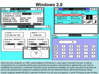 Sería dos años después, en 1987 cuando llegaría el Windows 2, cuya mayor innovación fue por un lado la
incorporación de un panel de control para concentrar los accesos a documentos y aplicaciones, así como la
posibilidad de maximizar o minimizar el tamaño de las ventanas en pantalla, sin contar que este fue el debut de
dos de las aplicaciones nodrizas de cualquier Godinez de hoy: Microsoft Word y Microsoft Windows. Éstas
podían cargarse desde MS-DOS y ejecutar Windows a la vez que el programa, y cerrar Windows al salir de ellas.
Windows 2.0
 
