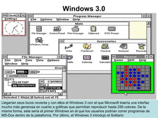 Llegarían esos locos noventa y con ellos el Windows 3 con el que Microsoft traería una interfaz
mucho más generosa en cuanto a gráficas que permitían reproducir hasta 256 colores. De la
misma forma, este sería el primer Windows en el que los usuarios podrían correr programas de
MS-Dos dentro de la plataforma. Por último, el Windows 3 introdujo el Solitario
Windows 3.0
 