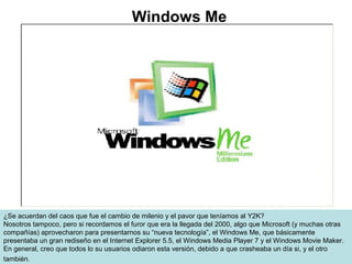 ¿Se acuerdan del caos que fue el cambio de milenio y el pavor que teníamos al Y2K?
Nosotros tampoco, pero si recordamos el furor que era la llegada del 2000, algo que Microsoft (y muchas otras
compañías) aprovecharon para presentarnos su “nueva tecnología”, el Windows Me, que básicamente
presentaba un gran rediseño en el Internet Explorer 5.5, el Windows Media Player 7 y el Windows Movie Maker.
En general, creo que todos lo su usuarios odiaron esta versión, debido a que crasheaba un día si, y el otro
también.
Windows Me
 