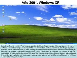 No tardó en llegar la versión XP del sistema operativo de Microsoft, que hizo del sistema un servicio de mayor
confianza a pesar de tener que comenzar a lidiar con el inicio de la piratería informática. Con XP ya es posible
instalarse nuevas actualizaciones de forma online y se le da mucha más importancia al apartado multimedia y la
configuración de redes. Esta ha sido la versión más exitosa y más usada de Windows, e incluso se calcula que
fue instalado en más de 450 millones de PCS hasta que tristemente fue descontinuado, debido a las debilidades
de seguridad que implicaba este sistema para las empresas, toda vez que las fallas en los Firewalls se volvieron
en blancos favoritos para hackers.
Año 2001, Windows XP
 