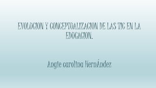 EVOLUCION Y CONCEPTUALIZACION DE LAS TIC EN LA
EDUCACION.
Angie carolina HernÁndez
 