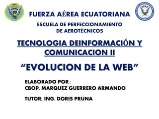 “EVOLUCION DE LA WEB”
FUERZA AÉREA ECUATORIANA
ESCUELA DE PERFECCIONAMIENTO
DE AEROTÉCNICOS
TECNOLOGIA DEINFORMACIÓN Y
COMUNICACION II
ELABORADO POR :
CBOP. MARQUEZ GUERRERO ARMANDO
TUTOR: ING. DORIS PRUNA
 