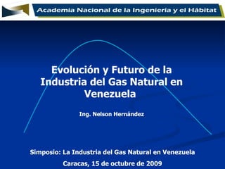 Simposio: La Industria del Gas Natural en Venezuela Caracas, 15 de octubre de 2009 Evolución y Futuro de la Industria del Gas Natural en Venezuela  Ing. Nelson Hernández 