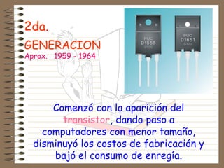 2da.
GENERACION
Aprox. 1959 - 1964
Comenzó con la aparición del
transistor, dando paso a
computadores con menor tamaño,
disminuyó los costos de fabricación y
bajó el consumo de enregía.
 