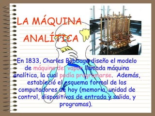 En 1833, Charles Babbage diseño el modelo
de máquina de vapor llamada máquina
analítica, la cual podía programarse. Además,
estableció el esquema formal de los
computadores de hoy (memoria, unidad de
control, dispositivos de entrada y salida, y
programas).
LA MÁQUINA
ANALÍTICA
 