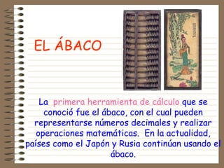 La primera herramienta de cálculo que se
conoció fue el ábaco, con el cual pueden
representarse números decimales y realizar
operaciones matemáticas. En la actualidad,
países como el Japón y Rusia continúan usando el
ábaco.
EL ÁBACO
 