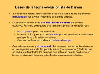 Bases de la teoría evolucionista de Darwin La selección natural actúa sobre la base de la lucha de los organismos  individuales  por la vida (entendido en sentido amplio). La selección natural es la  principal fuerza creadora  del cambio evolutivo. Para ello se requiere que la materia prima, la variación, sea: No  muy lenta  para que sea eficaz. No muy rápida y sobre todo  sin saltos  porque entonces le quitarían el protagonismo a la selección natural. Que los cambios se produzcan  de forma isótropa . Con estas premisas y  extrapolando  los cambios que se podían observar en las especies a escala temporal humana (microevolución) él decía que se podía justificar todos los cambios que había se habían producido en los seres vivos a lo largo de todos los tiempos (macroevolución). 