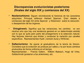 Discrepancias evolucionistas posteriores (finales del siglo XIX y comienzos del XX) Neolamarkismo:  Siguen reivindicando la herencia de los caracteres adquiridos. Principal defensor Herbert Spencer. Gran debate a comienzos del siglo XX entre Spencer  y Weismann  sobre la reducción  o desaparición de los órganos. Ortogénesis : Significa que las variaciones, los cambios  no son neutros sino que hay una tendencia general en un determinado sentido con lo que se quita gran parte del protagonismo a la selección natural. Hay factores internos que limitan y conducen la variación por canales específicos.  Representantes Hyatt  (versión dura) y Whitman. Saltacionismo :  Se opone al gradualismo de la teoría de Darwin. Considera que la evolución se produce por saltos y no por leves cambios producidos de forma uniforme en el tiempo.  Representantes :  Francis Galton,  William Bateson, Hugo de Vries, Goldschmidt (posterior a los anteriores), etc. 