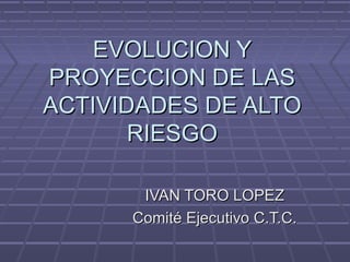 EVOLUCION Y
PROYECCION DE LAS
ACTIVIDADES DE ALTO
       RIESGO

       IVAN TORO LOPEZ
      Comité Ejecutivo C.T.C.
 