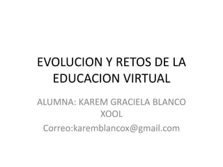EVOLUCION Y RETOS DE LA
EDUCACION VIRTUAL
ALUMNA: KAREM GRACIELA BLANCO
XOOL
Correo:karemblancox@gmail.com
 
