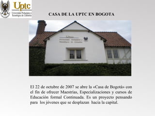 CASA DE LA UPTC EN BOGOTA
El 22 de octubre de 2007 se abre la «Casa de Bogotá» con
el fin de ofrecer Maestrías, Especializaciones y cursos de
Educación formal Continuada. Es un proyecto pensando
para los jóvenes que se desplazan hacia la capital.
 