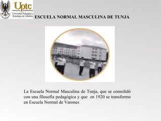 ESCUELA NORMAL MASCULINA DE TUNJA
La Escuela Normal Masculina de Tunja, que se consolidó
con una filosofía pedagógica y que en 1920 se transformo
en Escuela Normal de Varones
 