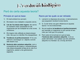 Però és certa aquesta teoria?
Principis en què es basa:                          Raons per les quals va ser refutada:
1)   El medi ambient és canviant.                  1)    Lamarck no disposava de proves, ni demostracions
                                                         que poguessin recolzar la seva teoria.
2)   Els éssers vius s’adapten a aquests canvis.
                                                   2)    G. Cuvier tenia una gran influència en aquesta
3)   Llei de l’ús desús dels òrgans: els canvis
                                                         època i no era evolucionista.
     en l’ambient creen necessitats en els
     organismes per tal d’adaptar-se a les noves   3)    No pot explicar,la tendència al perfeccionament,
     condicions.                                         per exemple un organisme no pot canviar el seu
                                                         color per molt que s’ho proposi.
4)   Els òrgans més utilitzats es desenvolupen
     més i els que no s’atrofien fins desaparèixer. 4)   Però sobre tot el principi en què es basa,
                                                         l’herència dels caràcters adquirits, no la va
5)   Tendència al perfeccionament: Hi ha una
                                                         poder demostrar i avui sabem que els caràcters
     intenció a aconseguir un objectiu concret
                                                         adquirits no s’hereten. Ex. El braç del ferrer
     dels éssers vius.
6)   Herència dels caràcters adquirits: com a
     conseqüència els òrgans o característiques
     més desenvolupades al llarg de la vida d’un
     organisme, passen a les generacions
     següents.
 