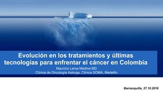 Evolución en los tratamientos y últimas
tecnologías para enfrentar el cáncer en Colombia
Mauricio Lema Medina MD
Clínica de Oncología Astorga, Clínica SOMA, Medellín
Barranquilla, 27.10.2016
 