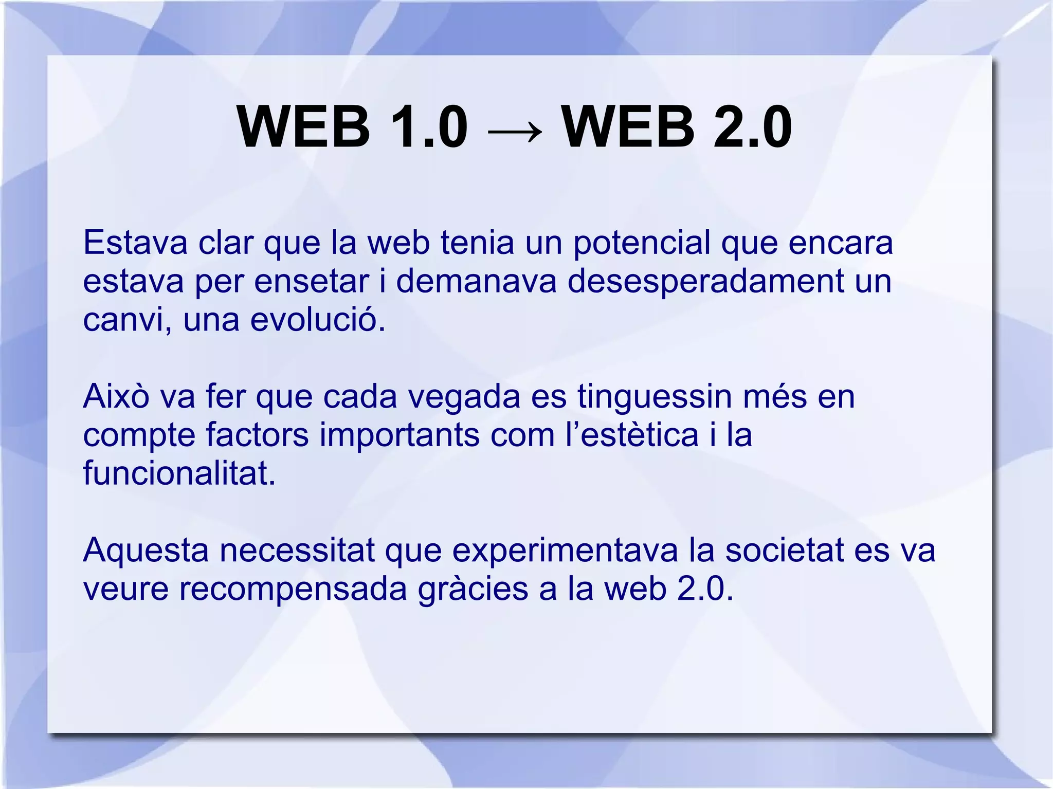 WEB 1.0 → WEB 2.0
Estava clar que la web tenia un potencial que encara
estava per ensetar i demanava desesperadament un
canvi, una evolució.

Això va fer que cada vegada es tinguessin més en
compte factors importants com l’estètica i la
funcionalitat.

Aquesta necessitat que experimentava la societat es va
veure recompensada gràcies a la web 2.0.
 