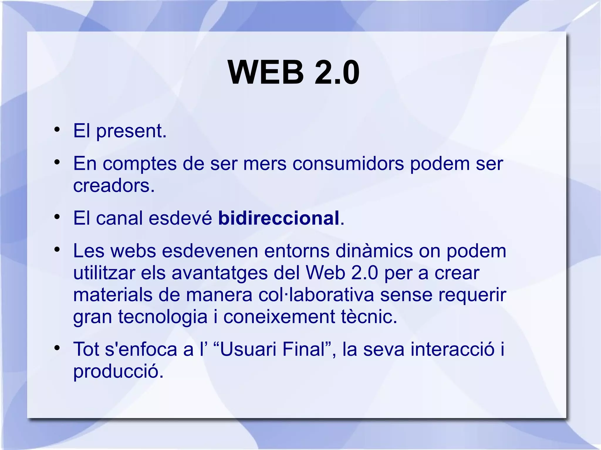WEB 2.0

    El present.

    En comptes de ser mers consumidors podem ser
    creadors.

    El canal esdevé bidireccional.

    Les webs esdevenen entorns dinàmics on podem
    utilitzar els avantatges del Web 2.0 per a crear
    materials de manera col·laborativa sense requerir
    gran tecnologia i coneixement tècnic.

    Tot s'enfoca a l’ “Usuari Final”, la seva interacció i
    producció.
 