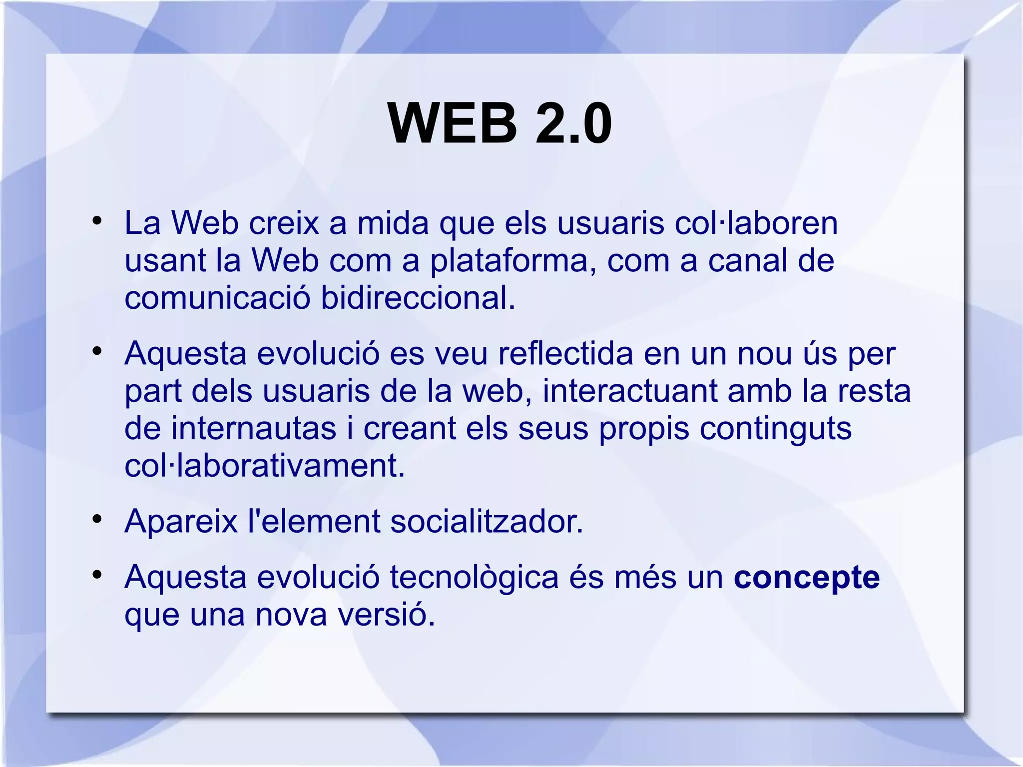 WEB 2.0

    La Web creix a mida que els usuaris col·laboren
    usant la Web com a plataforma, com a canal de
    comunicació bidireccional.

    Aquesta evolució es veu reflectida en un nou ús per
    part dels usuaris de la web, interactuant amb la resta
    de internautas i creant els seus propis continguts
    col·laborativament.

    Apareix l'element socialitzador.

    Aquesta evolució tecnològica és més un concepte
    que una nova versió.
 