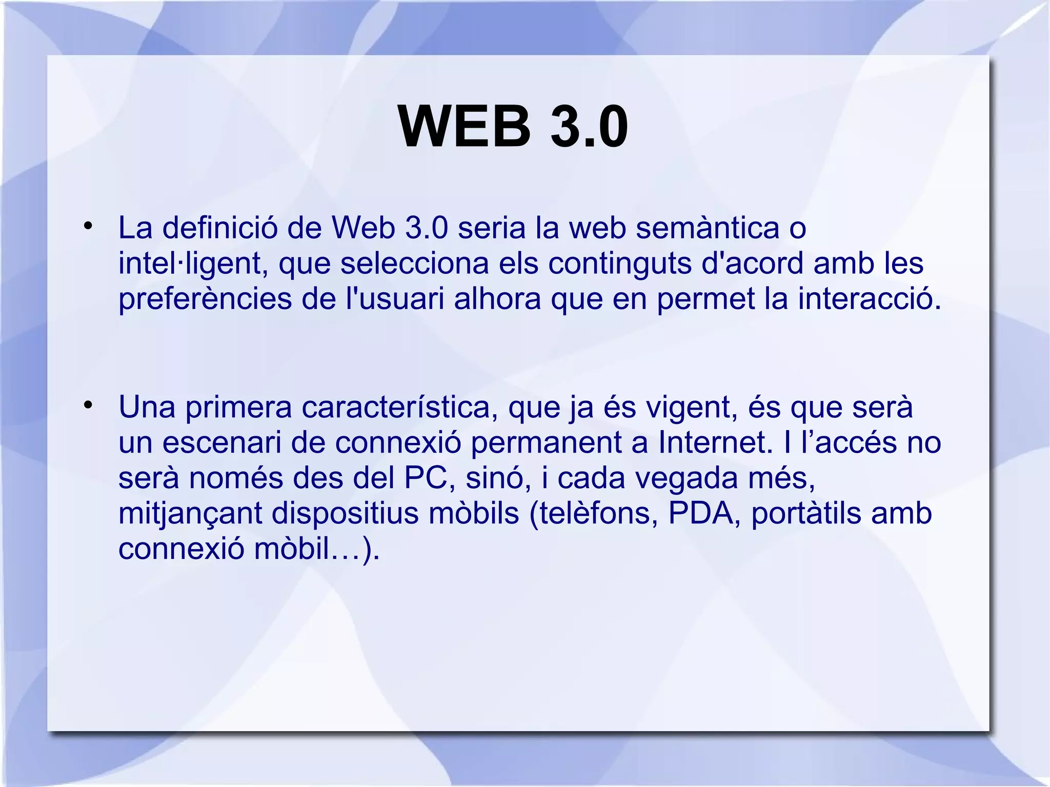 WEB 3.0
• La definició de Web 3.0 seria la web semàntica o
  intel·ligent, que selecciona els continguts d'acord amb les
  preferències de l'usuari alhora que en permet la interacció.


• Una primera característica, que ja és vigent, és que serà
  un escenari de connexió permanent a Internet. I l’accés no
  serà només des del PC, sinó, i cada vegada més,
  mitjançant dispositius mòbils (telèfons, PDA, portàtils amb
  connexió mòbil…).
 