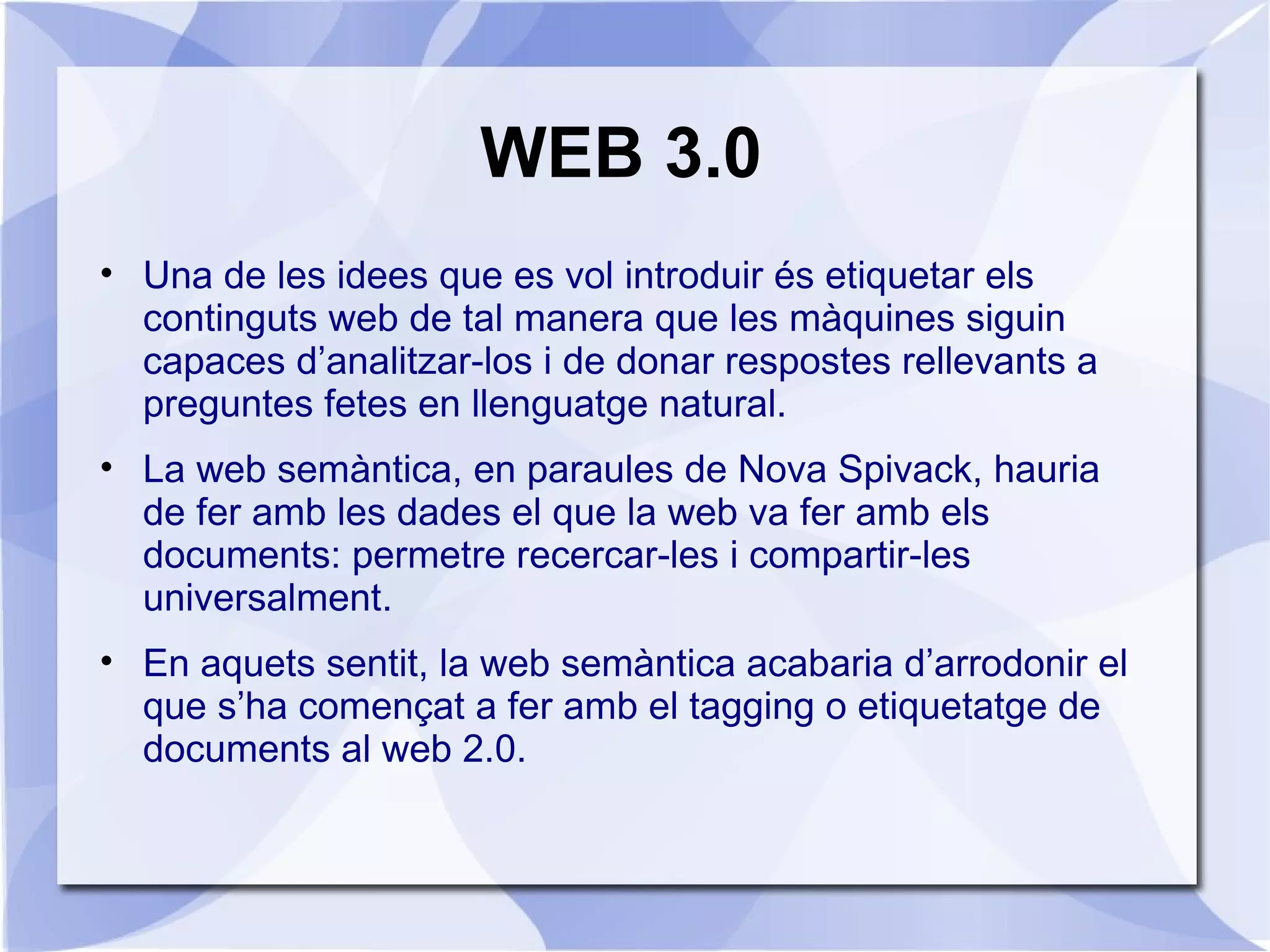 WEB 3.0
• Una de les idees que es vol introduir és etiquetar els
  continguts web de tal manera que les màquines siguin
  capaces d’analitzar-los i de donar respostes rellevants a
  preguntes fetes en llenguatge natural.
• La web semàntica, en paraules de Nova Spivack, hauria
  de fer amb les dades el que la web va fer amb els
  documents: permetre recercar-les i compartir-les
  universalment.
• En aquets sentit, la web semàntica acabaria d’arrodonir el
  que s’ha començat a fer amb el tagging o etiquetatge de
  documents al web 2.0.
 