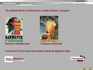 La Guerra Civil Espanyola 1936-1939                                      Armand Figuera


                              Guerra Civil

       El conflicte bèl·lic va donar lloc a molts himnes i cançons




      Cançons republicanes                   Cançons nacionals


      La Guerra Civil provoca una àmplia oferta de pàgines webs
                                                                               gu
                                                                               ia
       Webs d’Història                                               Franquisme



                                                                                    tornar   sortir
 