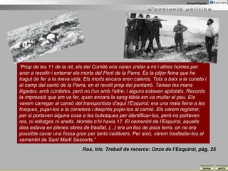 La Guerra Civil Espanyola 1936-1939                                                   Armand Figuera




          “Prop de les 11 de la nit, els del Comitè ens varen cridar a mi i altres homes per
          anar a recollir i enterrar els morts del Pont de la Parra. És la pitjor feina que he
          hagut de fer a la meva vida. Els morts encara eren calents. Tots a baix a la cuneta i
          al camp del cantó de la Parra, en el revolt prop del pontarró. Tenien les mans
          lligades: amb cordetes, però no l’un amb l’altre; i alguns estaven apilotats. Recordo
          la impressió que em va fer, quan encara la sang tèbia em va mullar el peu. Els
          varem carregar al camió del transportista d’aquí l’Esquirol; era una mala feina a les
          fosques, pujar-los a la carretera i després pujar-los al camió. Els vàrem registrar,
          per si portaven alguna cosa a les butxaques per identificar-los, però no portaven
          res, ni rellotges ni anells. Només n’hi havia 17. El cementiri de l’Esquirol, aquells
          dies estava en plenes obres de trasllat, (...) era un lloc de poca terra, on no era
          possible cavar una fossa gran per tants cadàvers. Per això, vàrem traslladar-los al
          cementiri de Sant Martí Sescorts.”
                                      Ros, Iris. Treball de recerca: Onze de l’Esquirol, pàg. 25


                                                                                                 tornar   sortir
 