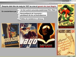 La Guerra Civil Espanyola 1936-1939                                                       Armand Figuera




  Després dels fets de maig de 1937 es crea el govern de Juan Negrín

                                      Un fort control comunista (estalinista) PCE, PSUC
 Es caracteritzava per
                                      Nacionalització de l’economia i
                                      paralització de les col·lectivitzacions

                                      Política de resistència a ultrança




                                                                                                     tornar   sortir
 